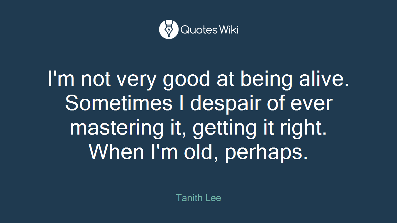 I'm not very good at being alive. Sometimes I despair of ever mastering it, getting it right. When I'm old, perhaps.