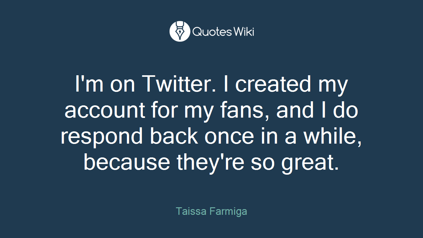 I'm on Twitter. I created my account for my fans, and I do respond back once in a while, because they're so great.