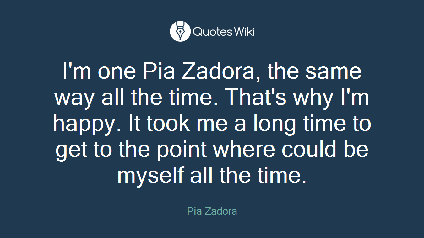 I'm one Pia Zadora, the same way all the time. That's why I'm happy. It took me a long time to get to the point where could be myself all the time.