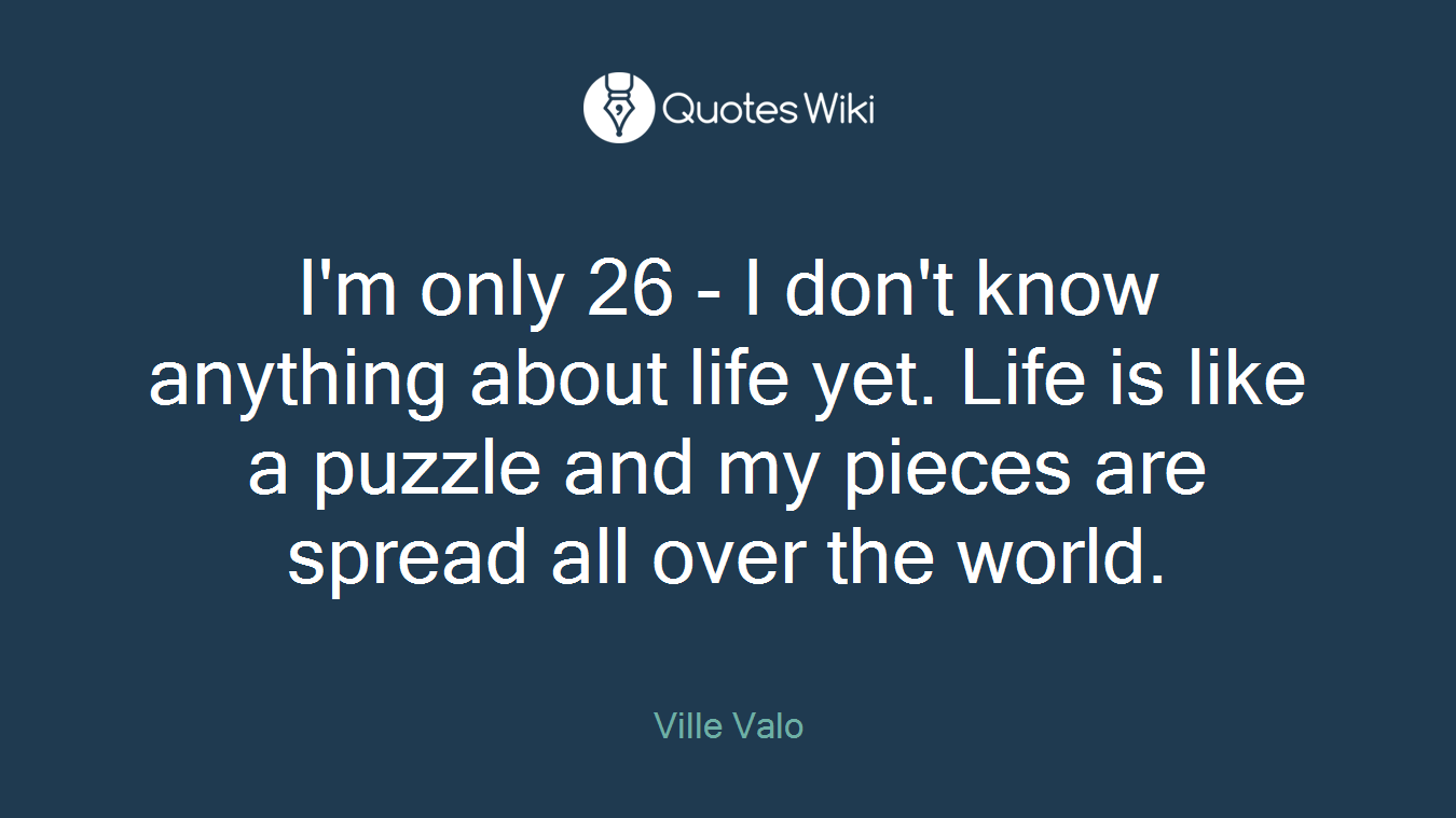 I'm only 26 - I don't know anything about life yet. Life is like a puzzle and my pieces are spread all over the world.