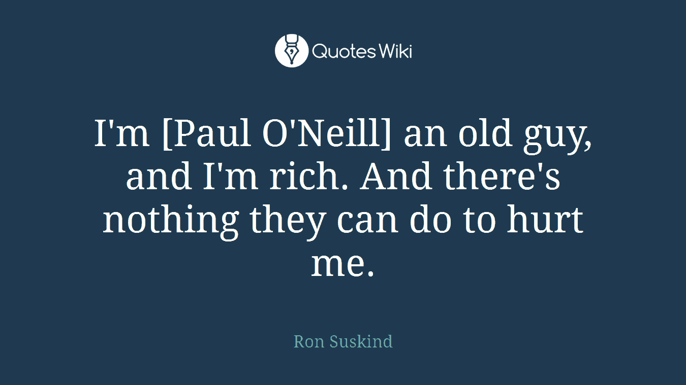 I'm [Paul O'Neill] an old guy, and I'm rich. And there's nothing they can do to hurt me.