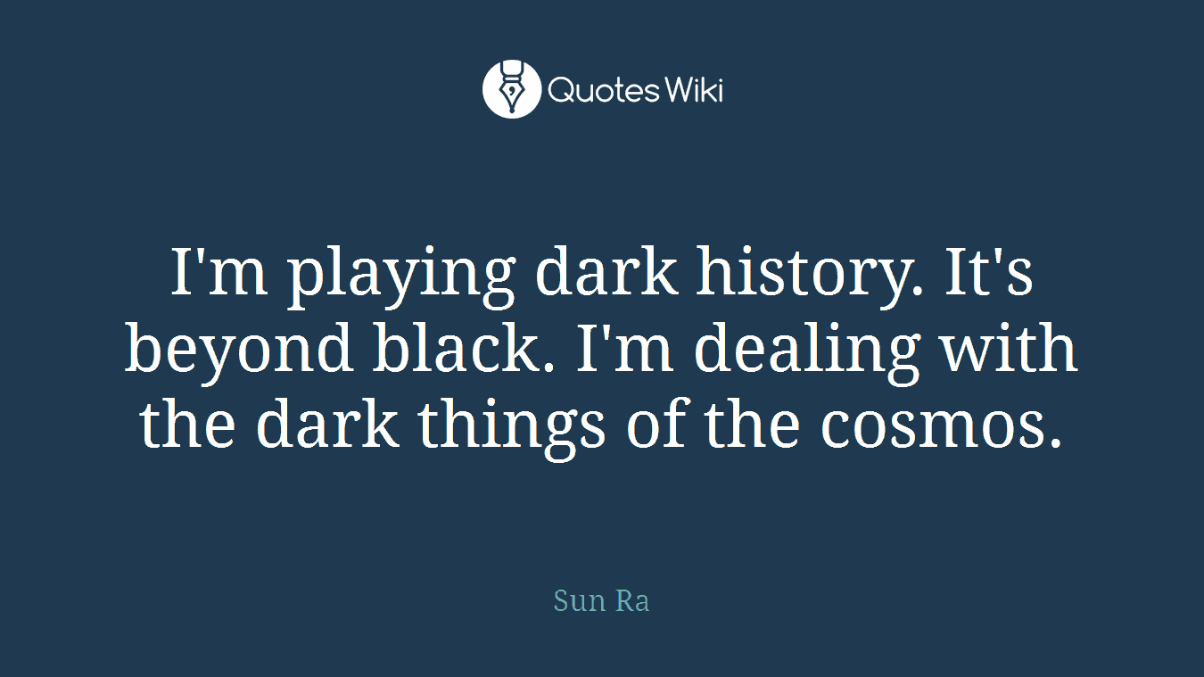 I'm playing dark history. It's beyond black. I'm dealing with the dark things of the cosmos.