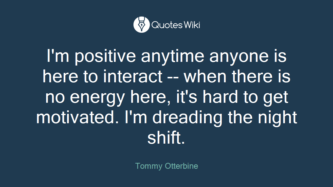 I'm positive anytime anyone is here to interact -- when there is no energy here, it's hard to get motivated. I'm dreading the night shift.