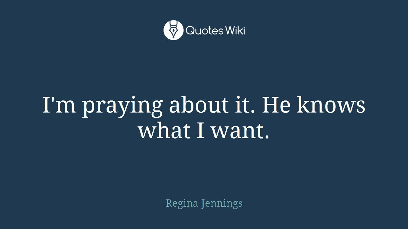 I'm praying about it. He knows what I want.