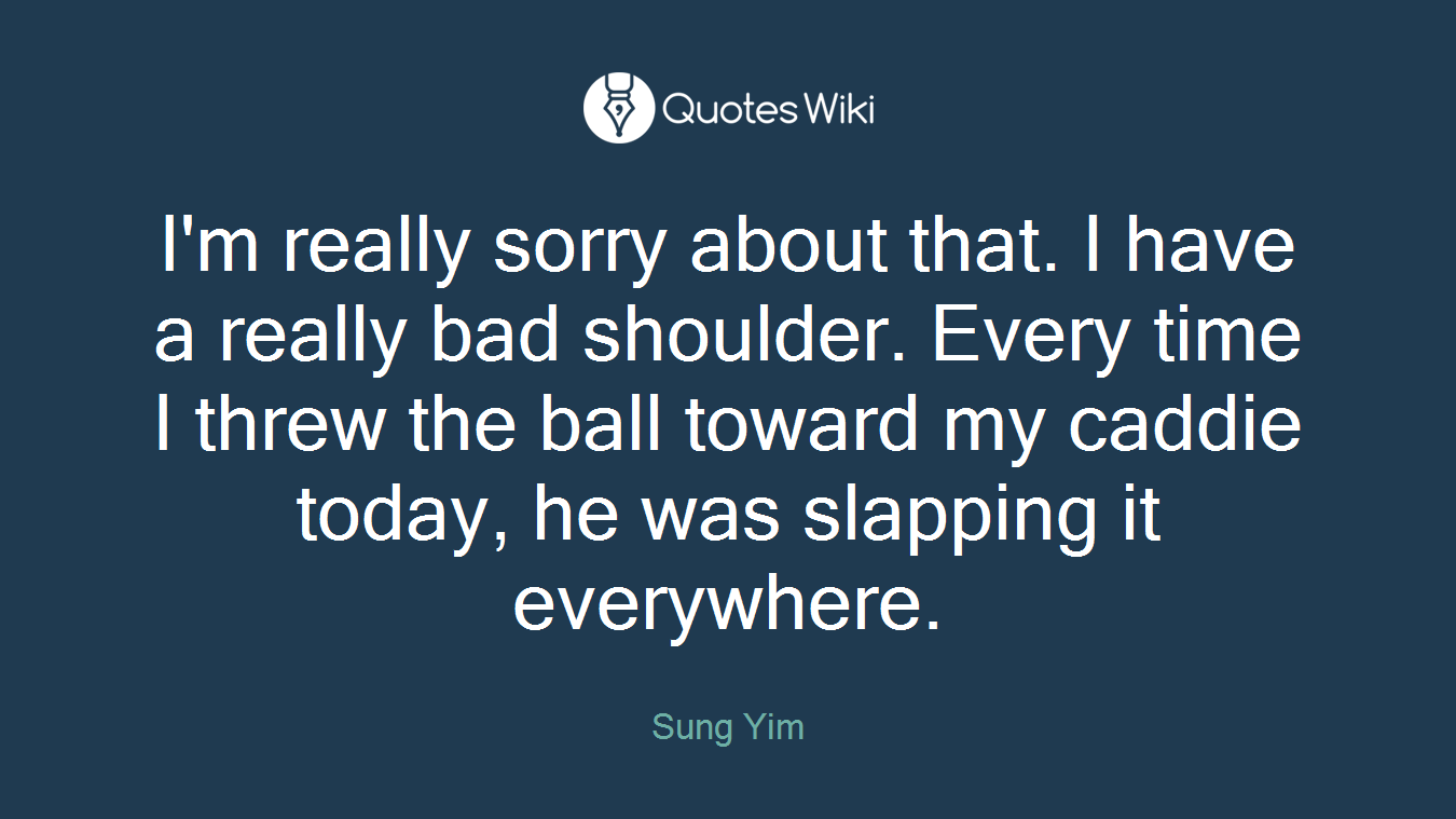 I'm really sorry about that. I have a really bad shoulder. Every time I threw the ball toward my caddie today, he was slapping it everywhere.