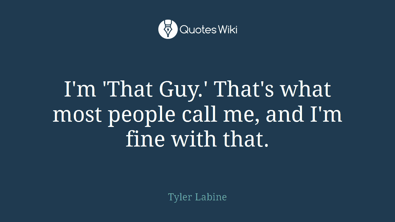 I'm 'That Guy.' That's what most people call me, and I'm fine with that.