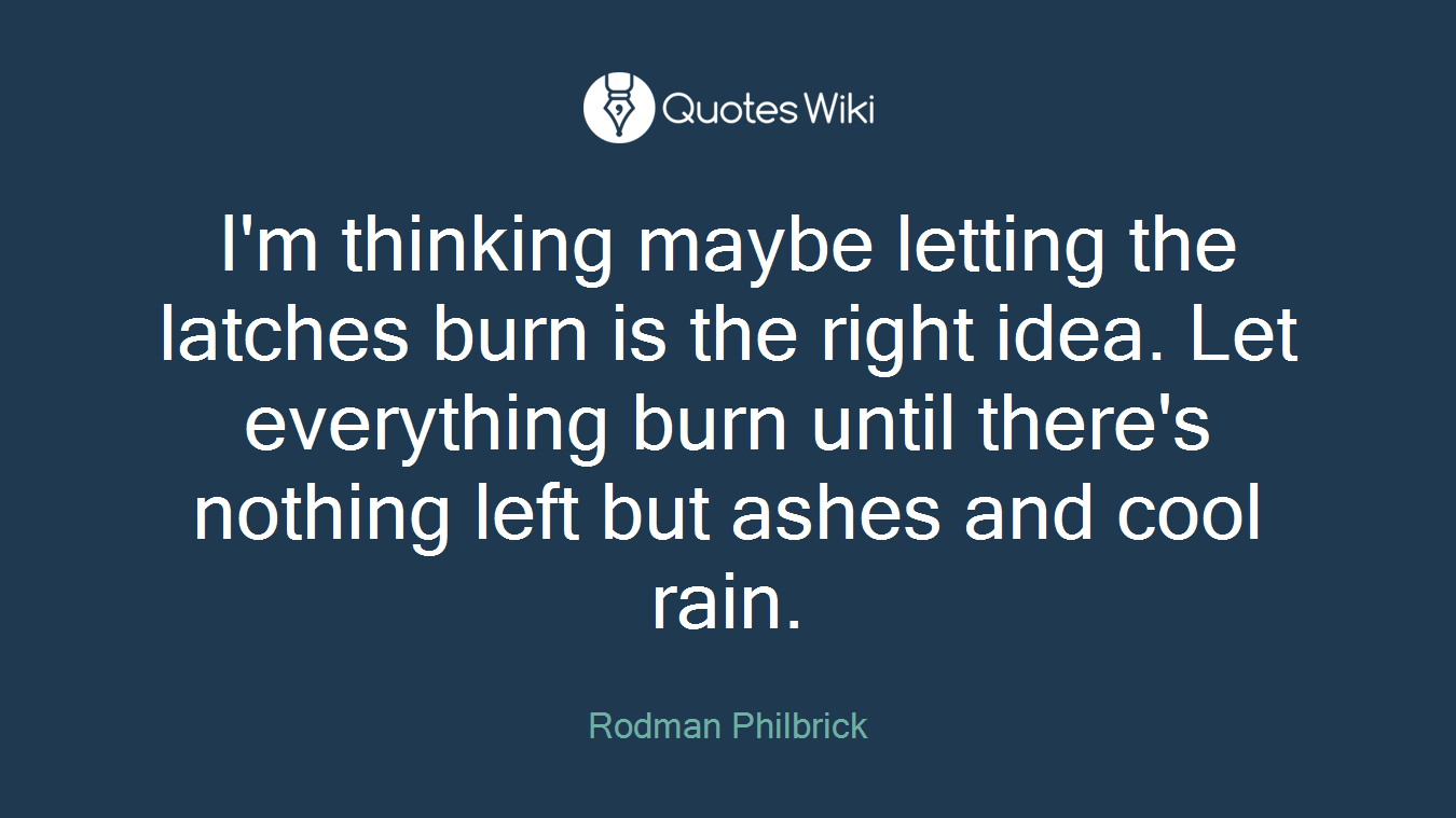 I'm thinking maybe letting the latches burn is the right idea. Let everything burn until there's nothing left but ashes and cool rain.