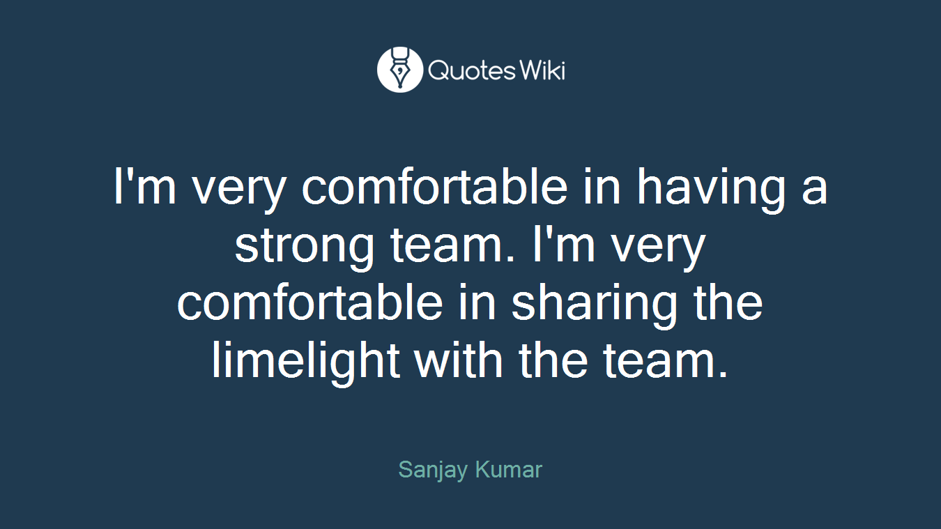 I'm very comfortable in having a strong team. I'm very comfortable in sharing the limelight with the team.