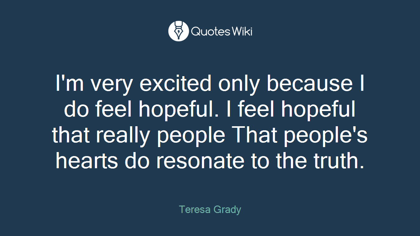 I'm very excited only because I do feel hopeful. I feel hopeful that really people That people's hearts do resonate to the truth.