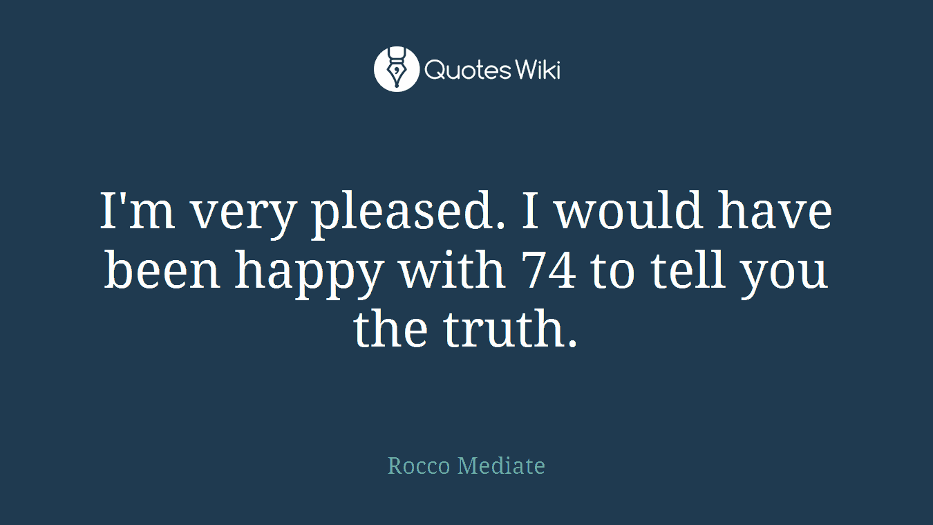 I'm very pleased. I would have been happy with 74 to tell you the truth.