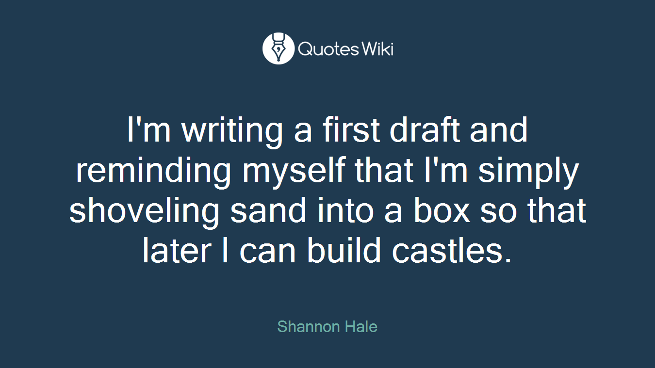 I'm writing a first draft and reminding myself that I'm simply shoveling sand into a box so that later I can build castles.