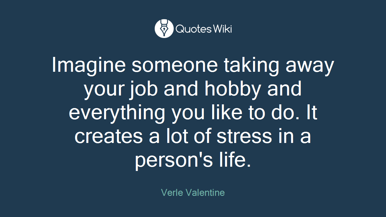 Imagine someone taking away your job and hobby and everything you like to do. It creates a lot of stress in a person's life.