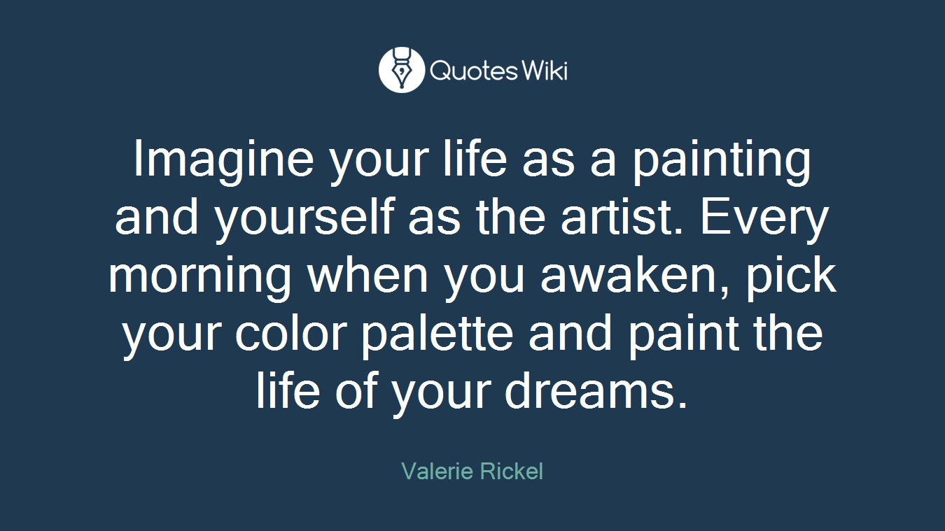 Imagine your life as a painting and yourself as the artist. Every morning when you awaken, pick your color palette and paint the life of your dreams.
