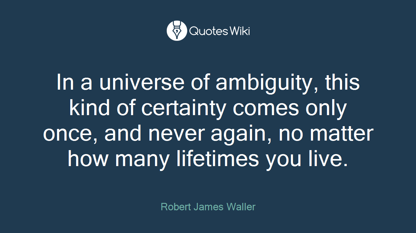 In a universe of ambiguity, this kind of certainty comes only once, and never again, no matter how many lifetimes you live.
