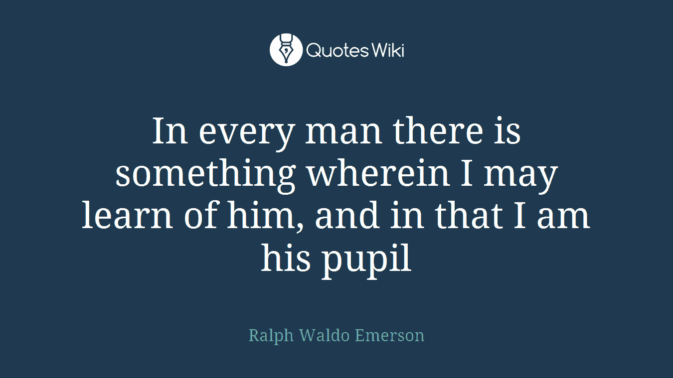 In every man there is something wherein I may learn of him, and in that I am his pupil