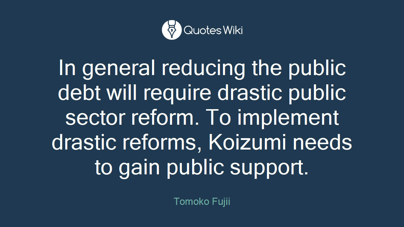 In general reducing the public debt will require drastic public sector reform. To implement drastic reforms, Koizumi needs to gain public support.