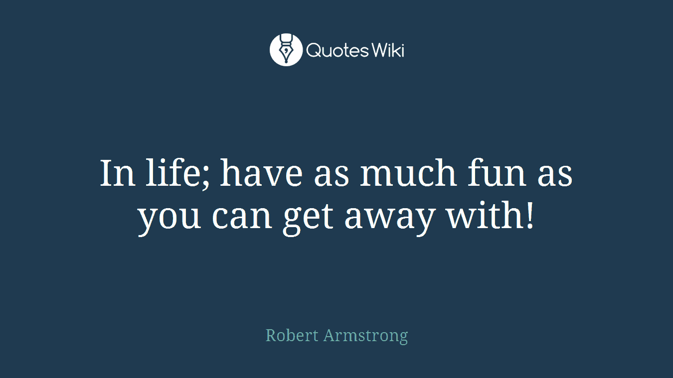 In life; have as much fun as you can get away with!