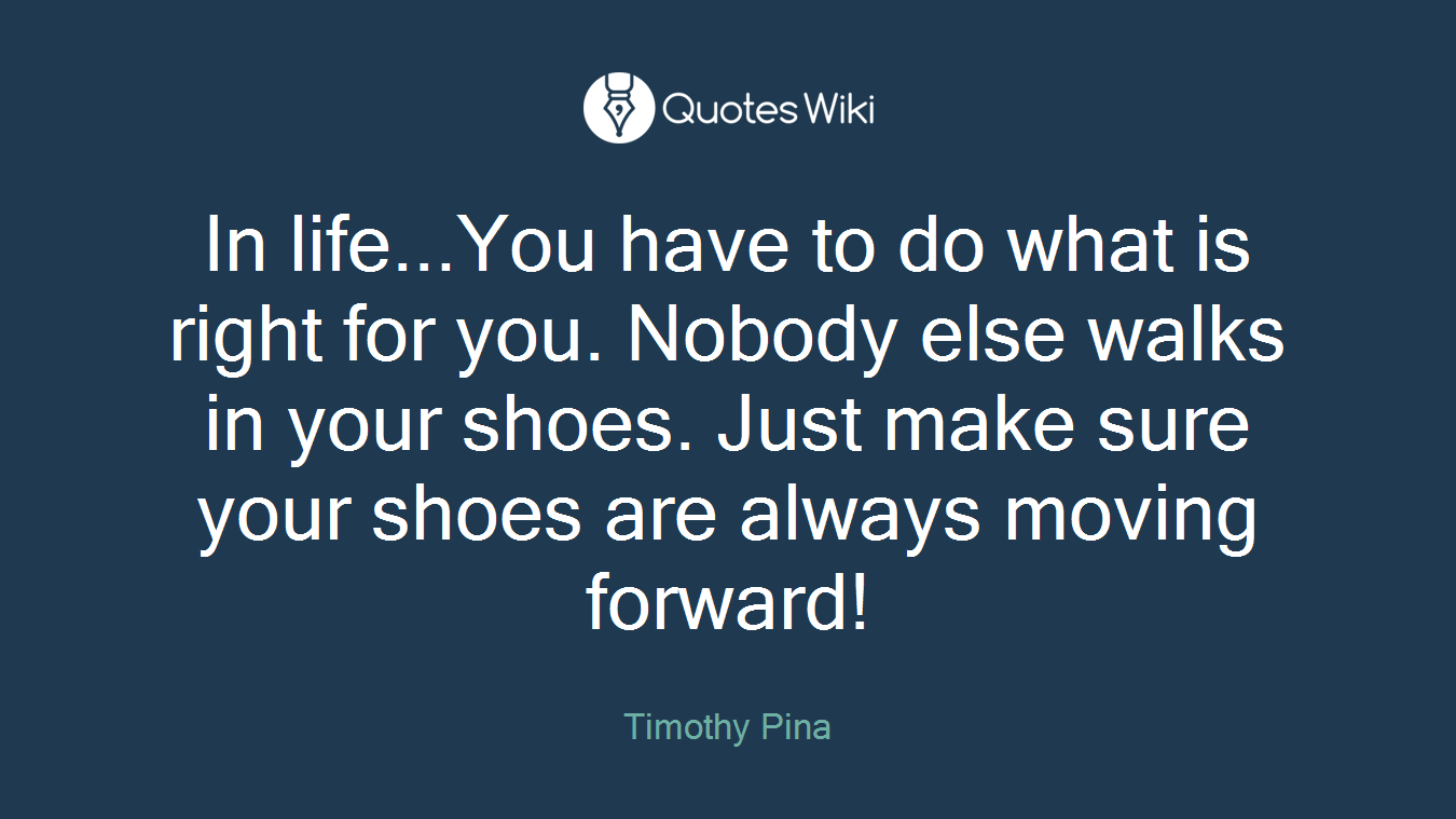 In life...You have to do what is right for you. Nobody else walks in your shoes. Just make sure your shoes are always moving forward!