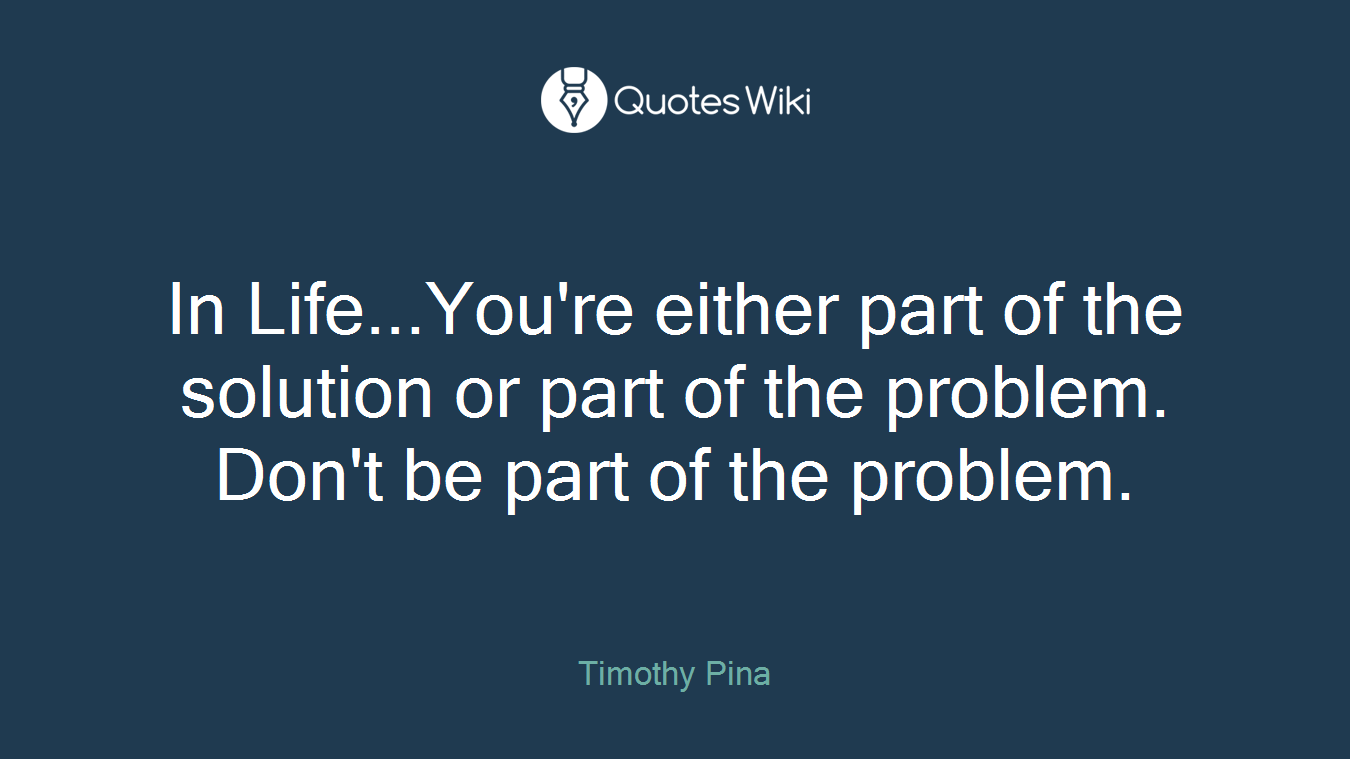 In Life...You're either part of the solution or part of the problem. Don't be part of the problem.
