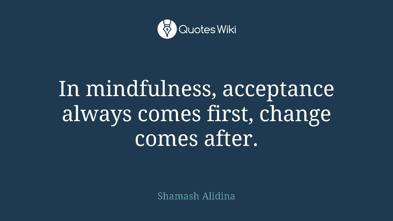 In mindfulness, acceptance always comes first, change comes after.