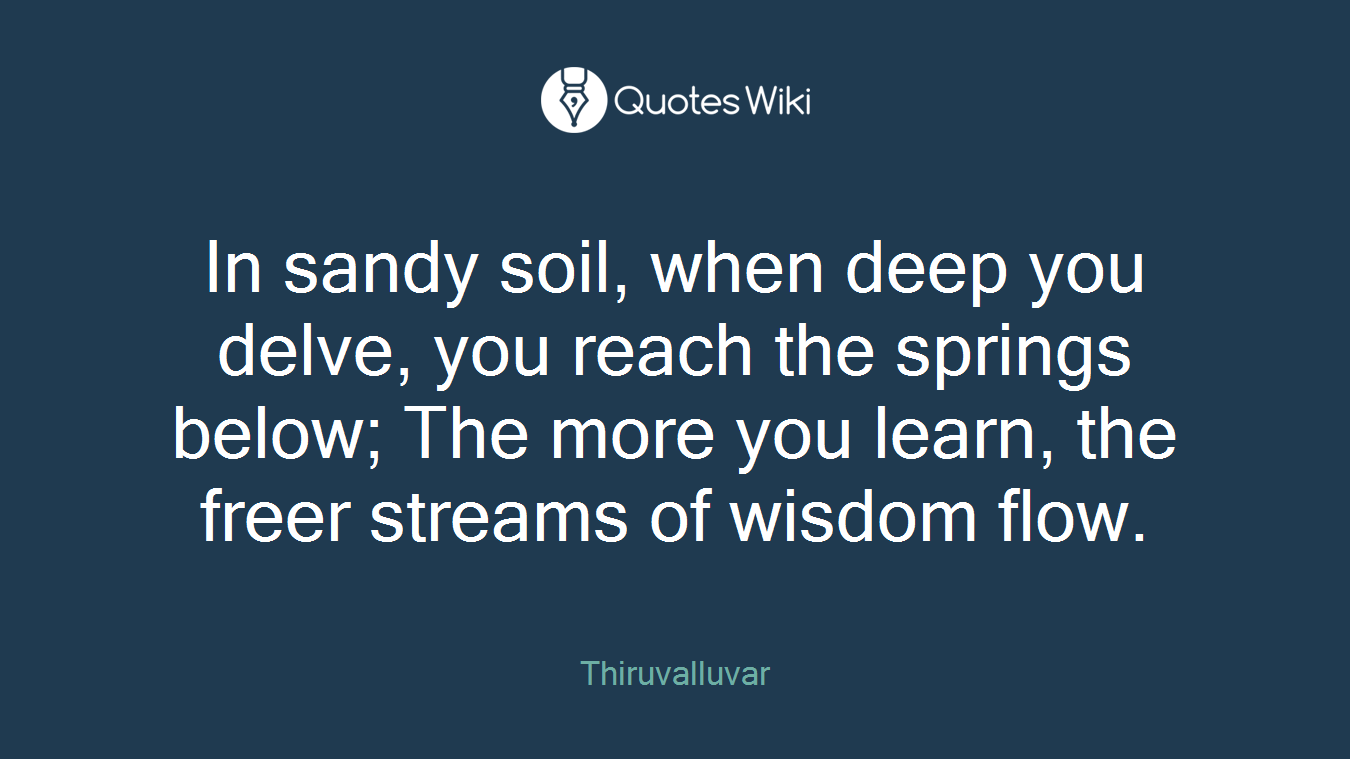 In sandy soil, when deep you delve, you reach the springs below; The more you learn, the freer streams of wisdom flow.