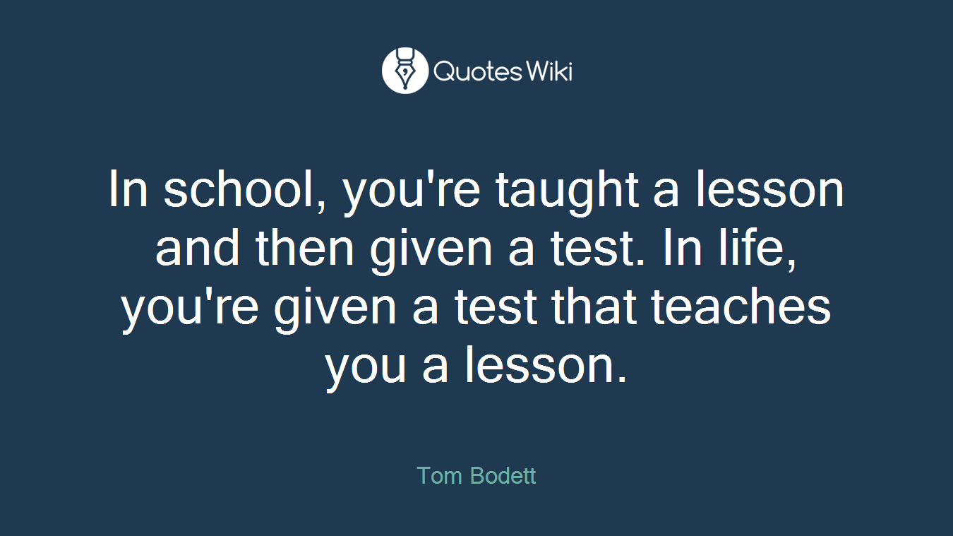 In school, you're taught a lesson and then given a test. In life, you're given a test that teaches you a lesson.