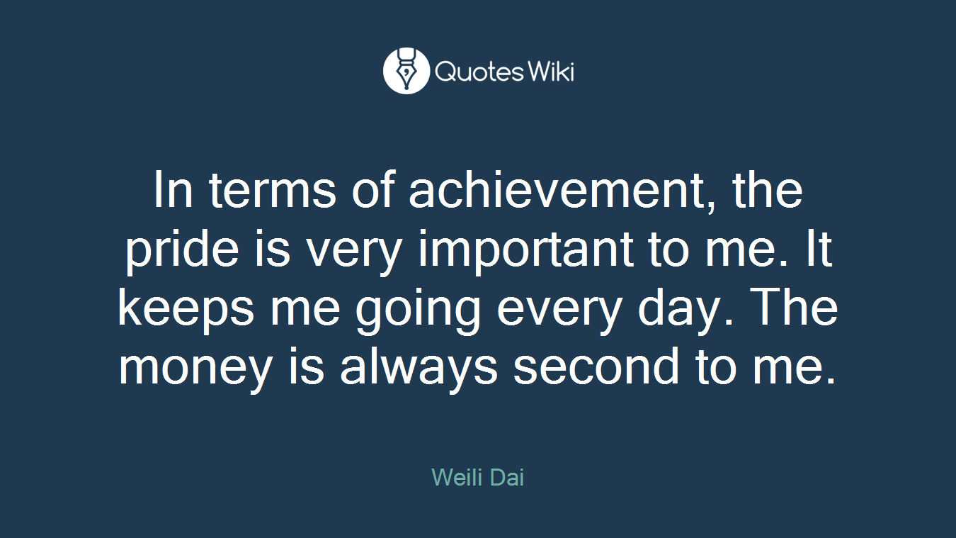 In terms of achievement, the pride is very important to me. It keeps me going every day. The money is always second to me.
