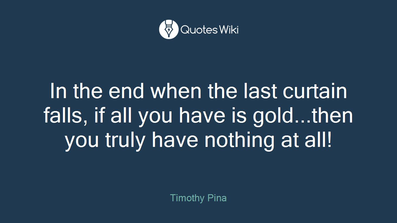 In the end when the last curtain falls, if all you have is gold...then you truly have nothing at all!