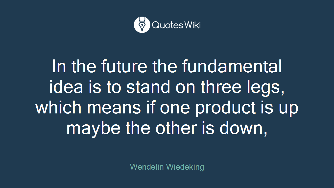 In the future the fundamental idea is to stand on three legs, which means if one product is up maybe the other is down,