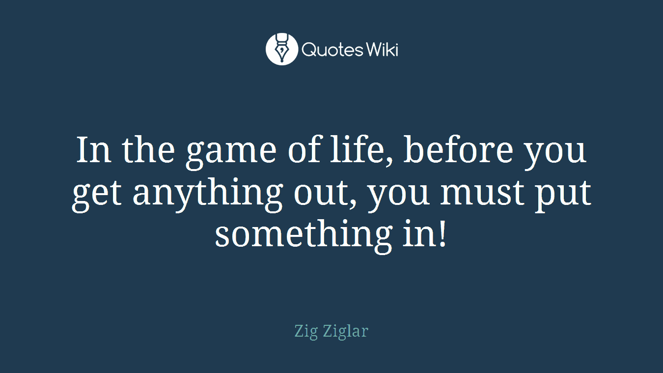 In the game of life, before you get anything out, you must put something in!