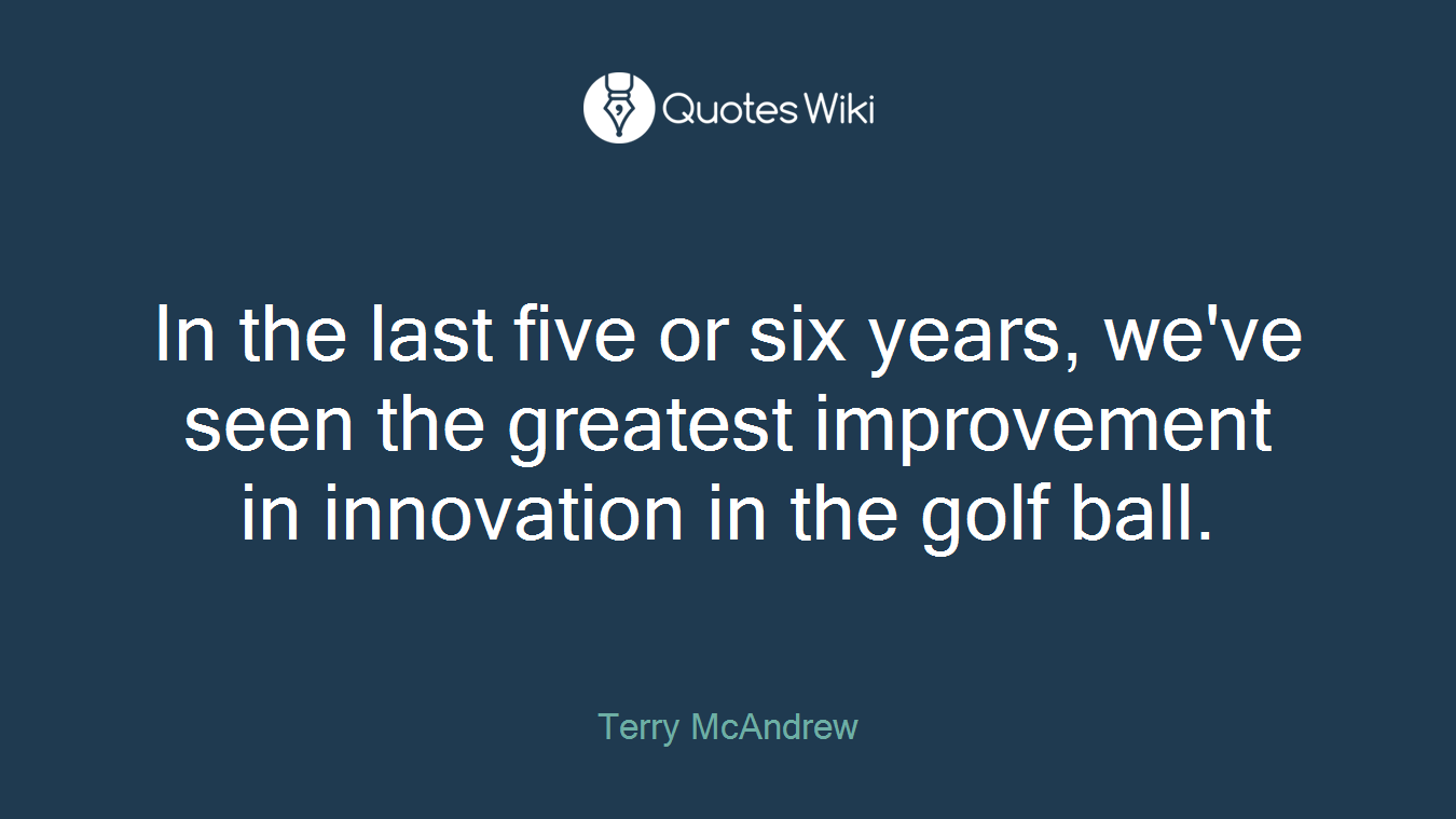 In the last five or six years, we've seen the greatest improvement in innovation in the golf ball.