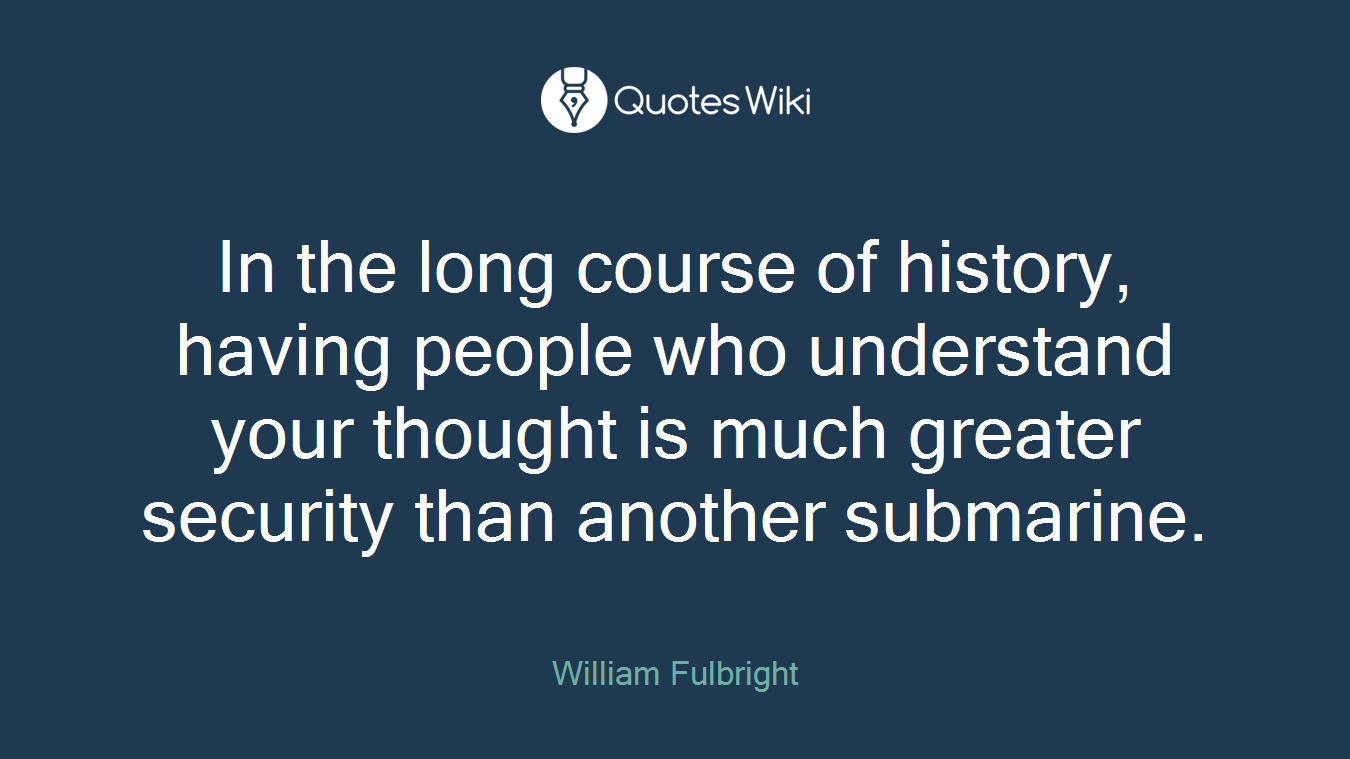 In the long course of history, having people who understand your thought is much greater security than another submarine.