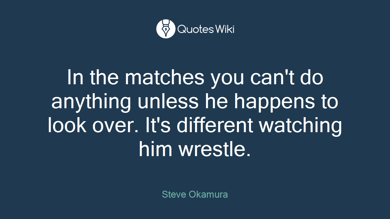 In the matches you can't do anything unless he happens to look over. It's different watching him wrestle.