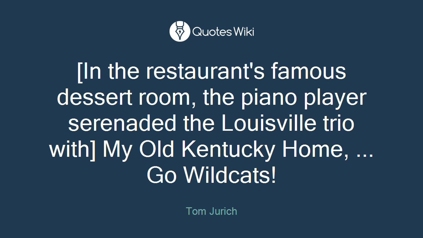 [In the restaurant's famous dessert room, the piano player serenaded the Louisville trio with] My Old Kentucky Home, ... Go Wildcats!