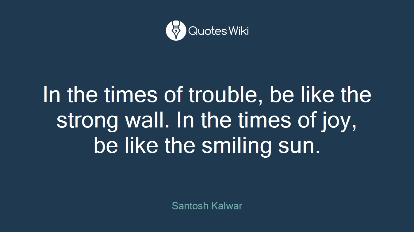 In the times of trouble, be like the strong wall. In the times of joy, be like the smiling sun.