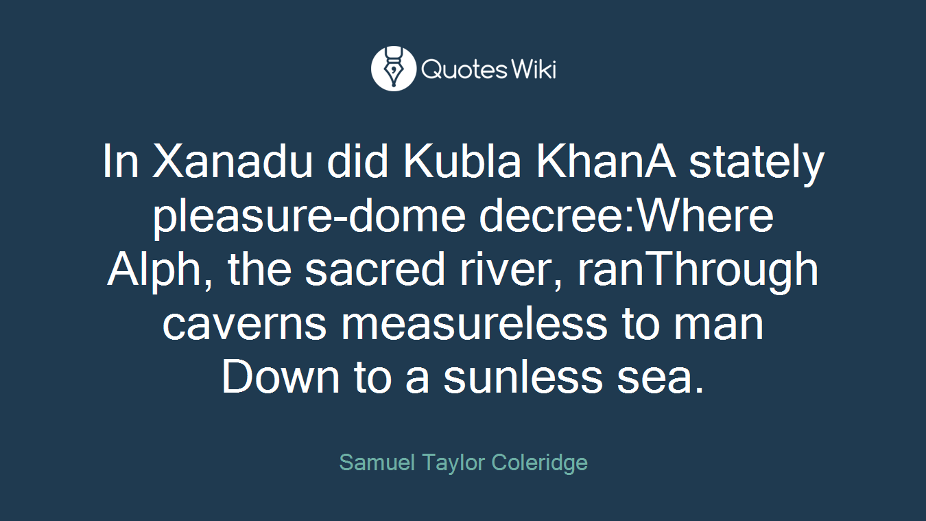 In Xanadu did Kubla KhanA stately pleasure-dome decree:Where Alph, the sacred river, ranThrough caverns measureless to man Down to a sunless sea.