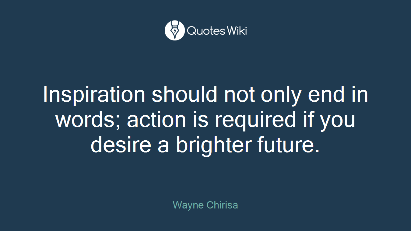 Inspiration should not only end in words; action is required if you desire a brighter future.