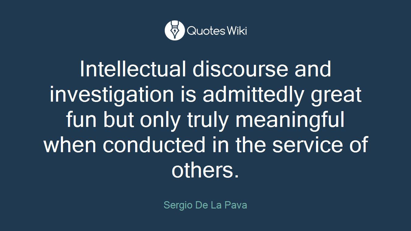 Intellectual discourse and investigation is admittedly great fun but only truly meaningful when conducted in the service of others.