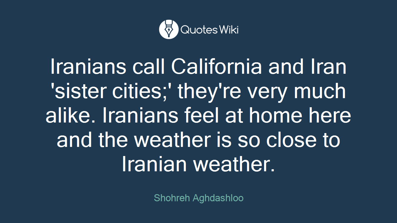 Iranians call California and Iran 'sister cities;' they're very much alike. Iranians feel at home here and the weather is so close to Iranian weather.