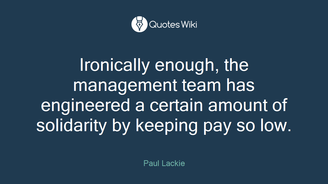 Ironically enough, the management team has engineered a certain amount of solidarity by keeping pay so low.
