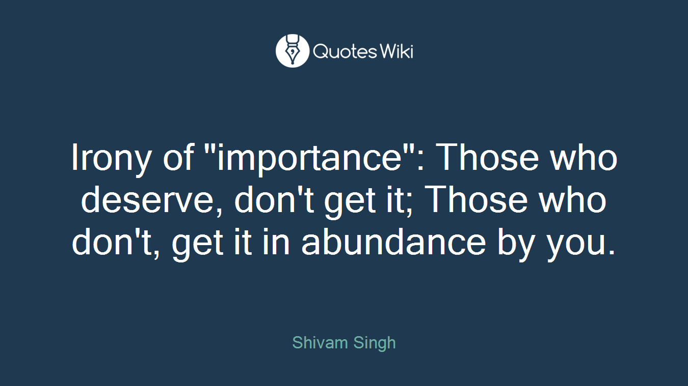 Irony of "importance": Those who deserve, don't get it; Those who don't, get it in abundance by you.