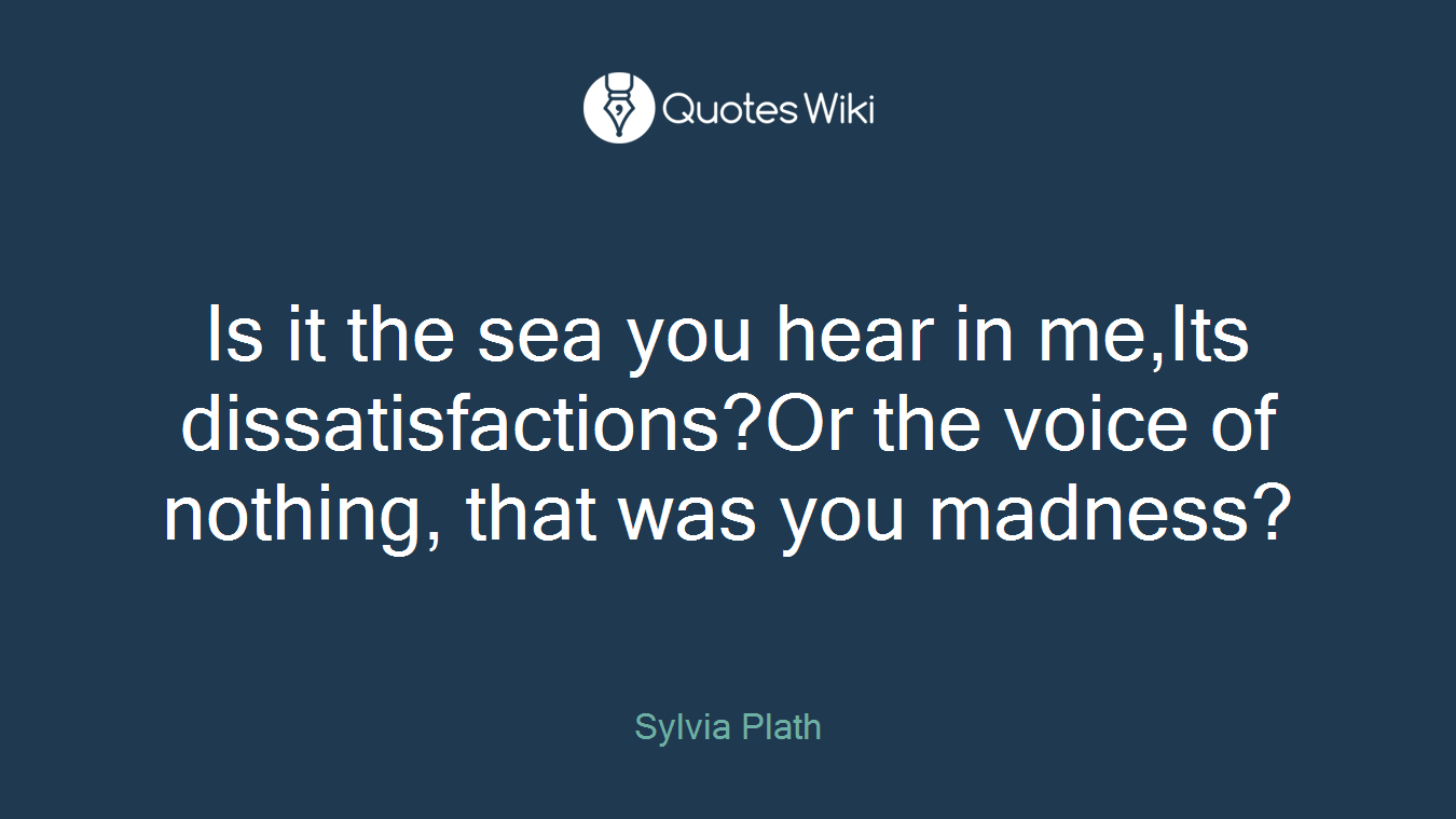 Is it the sea you hear in me,Its dissatisfactions?Or the voice of nothing, that was you madness?