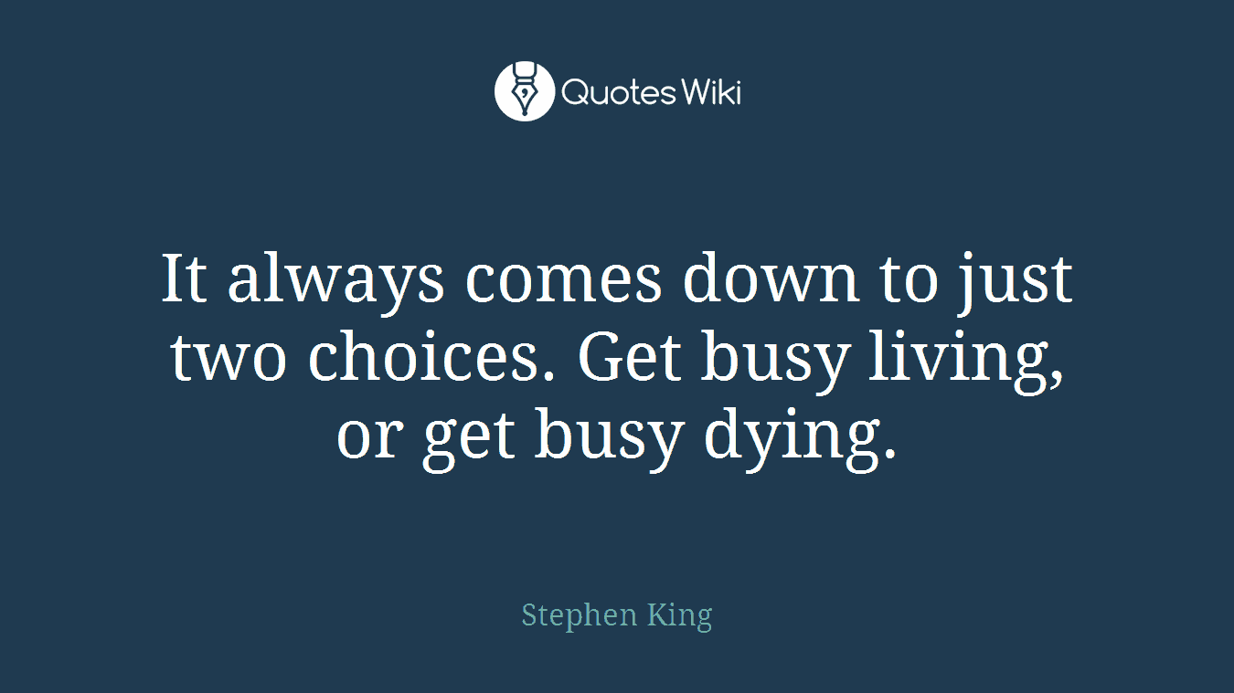It always comes down to just two choices. Get busy living, or get busy dying.