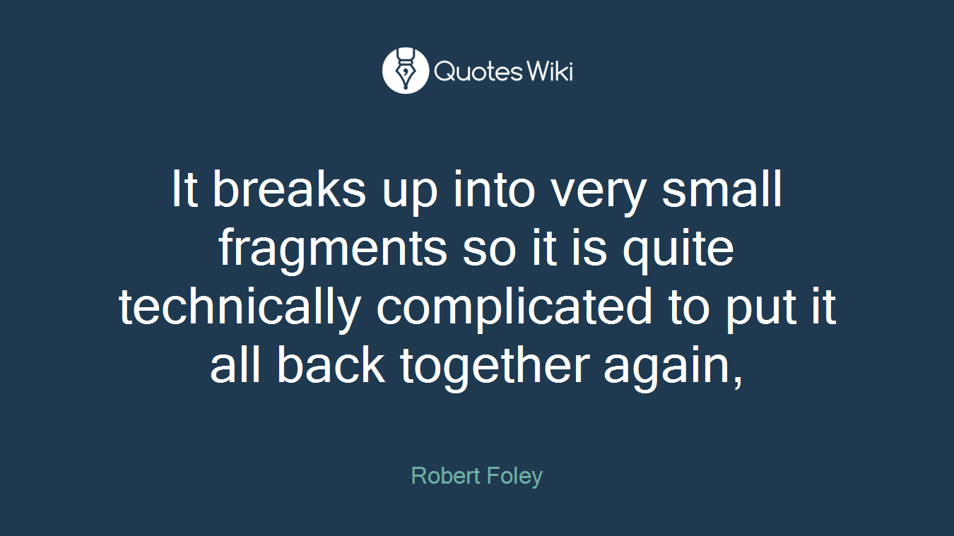 It breaks up into very small fragments so it is quite technically complicated to put it all back together again,