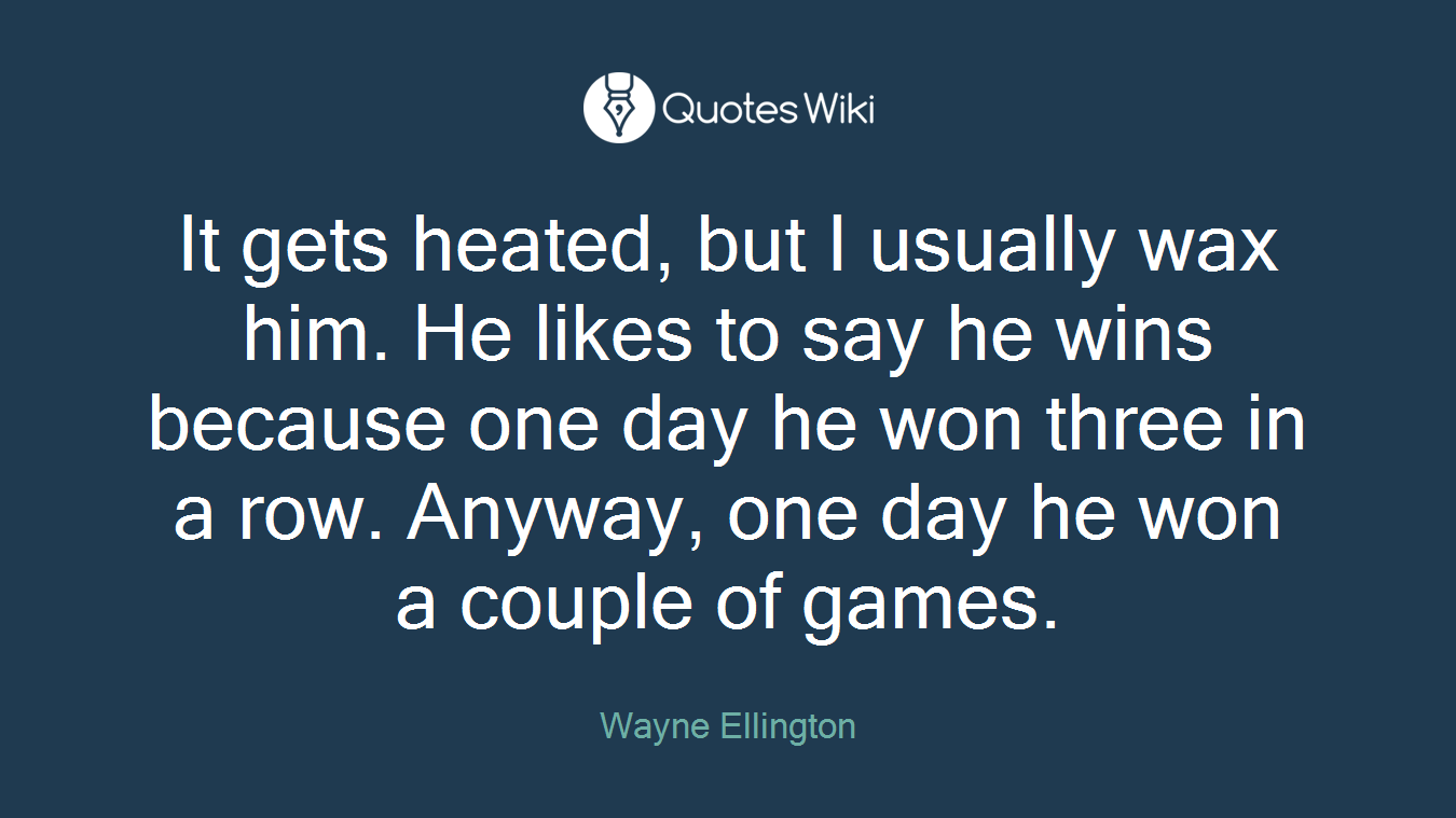 It gets heated, but I usually wax him. He likes to say he wins because one day he won three in a row. Anyway, one day he won a couple of games.