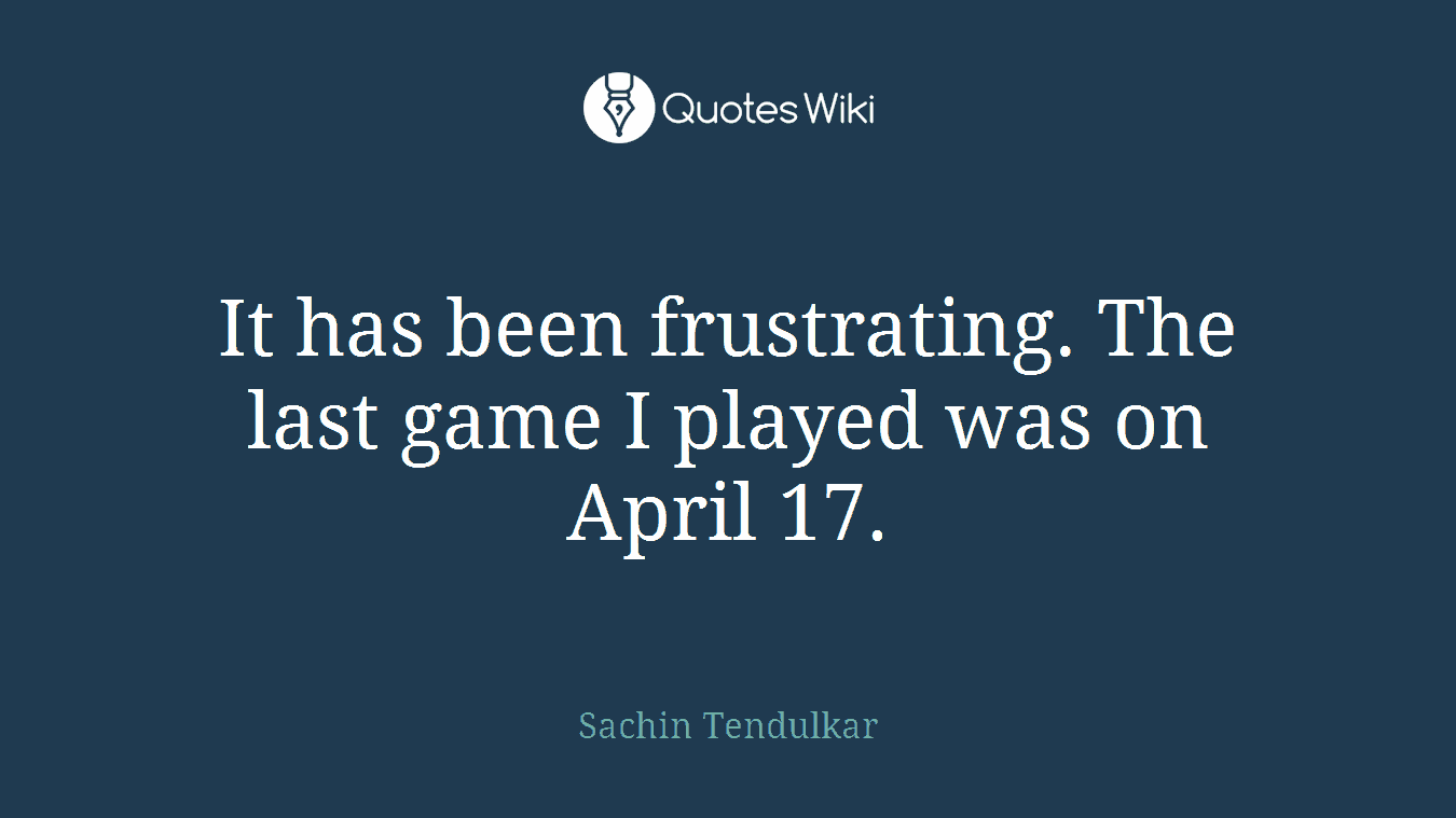 It has been frustrating. The last game I played was on April 17.