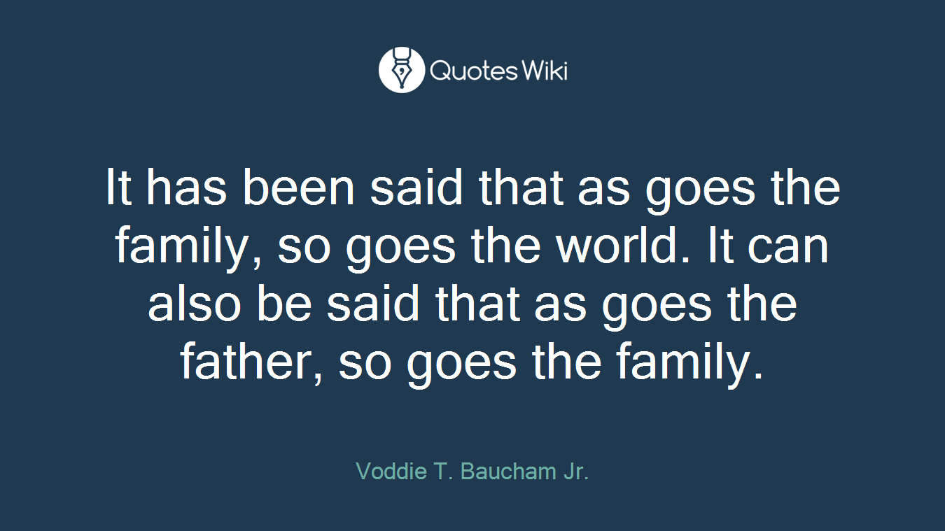 It has been said that as goes the family, so goes the world. It can also be said that as goes the father, so goes the family.