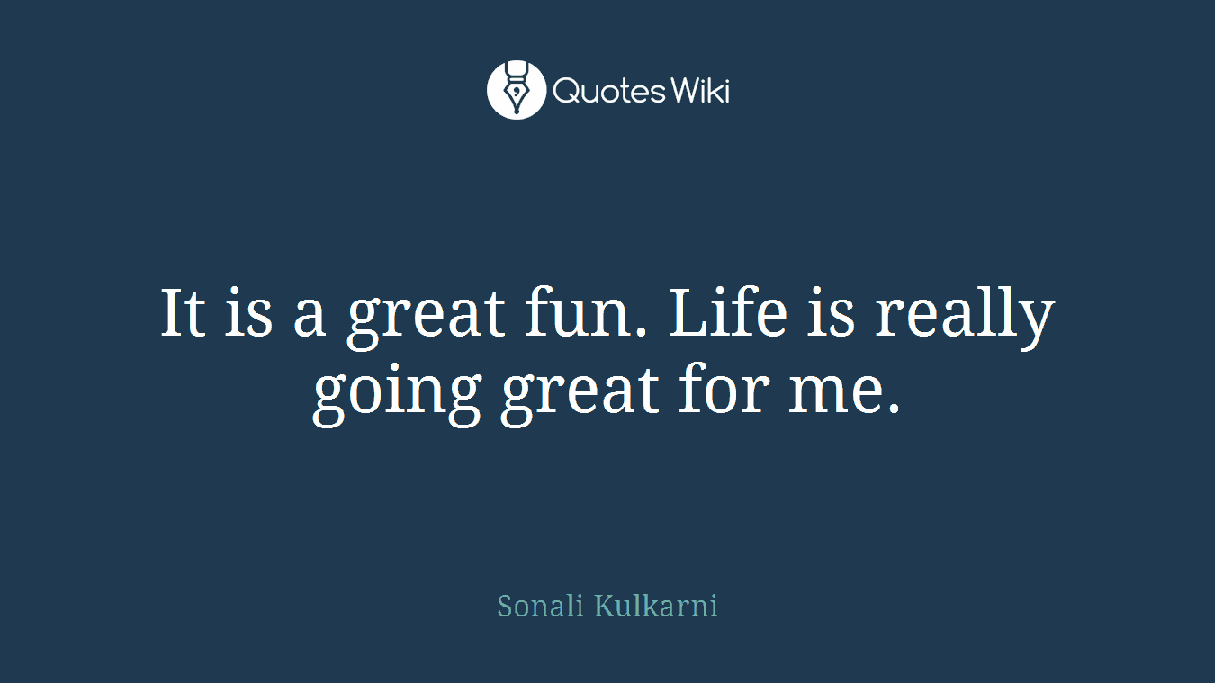It is a great fun. Life is really going great for me.