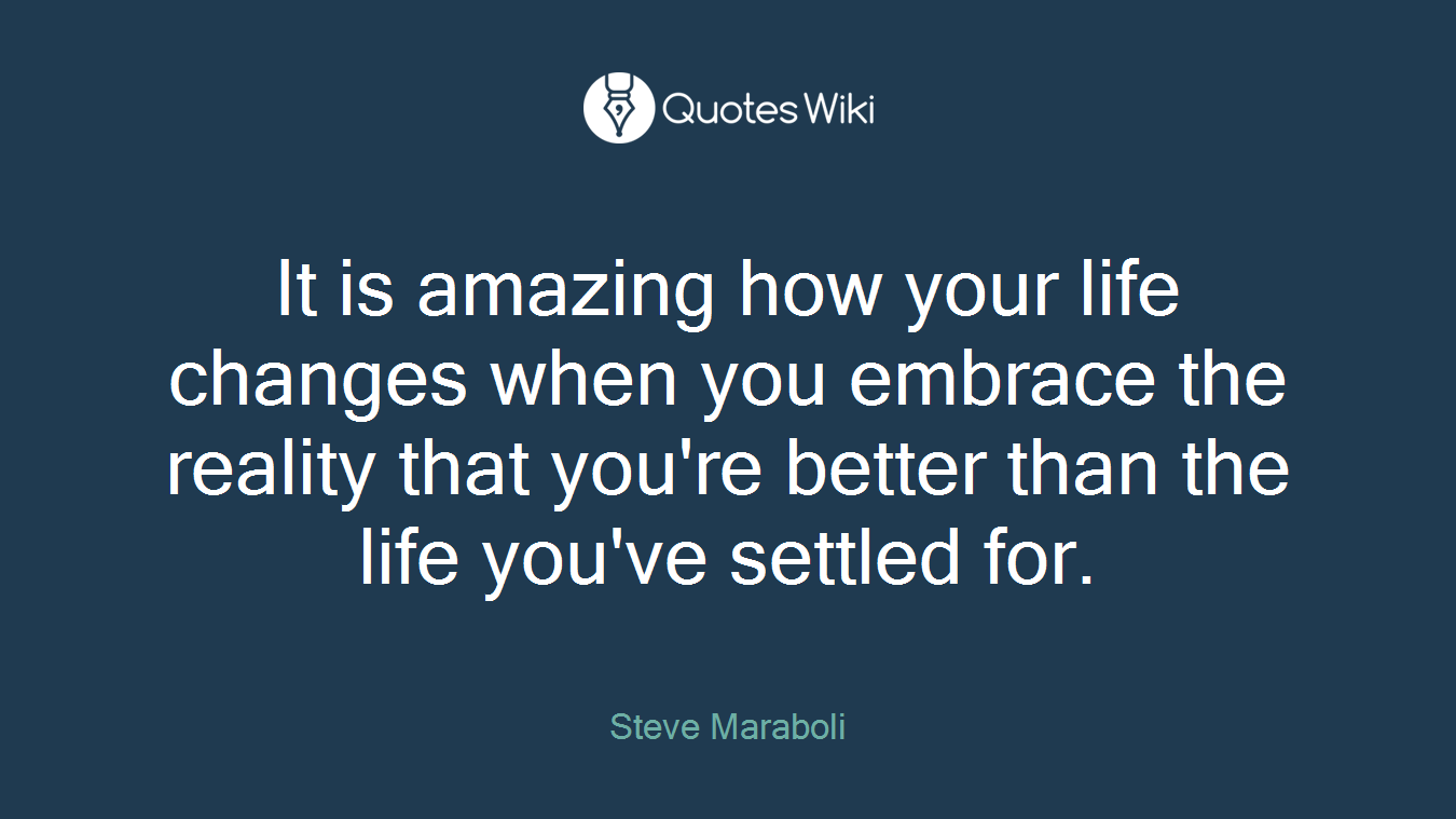 It is amazing how your life changes when you embrace the reality that you're better than the life you've settled for.
