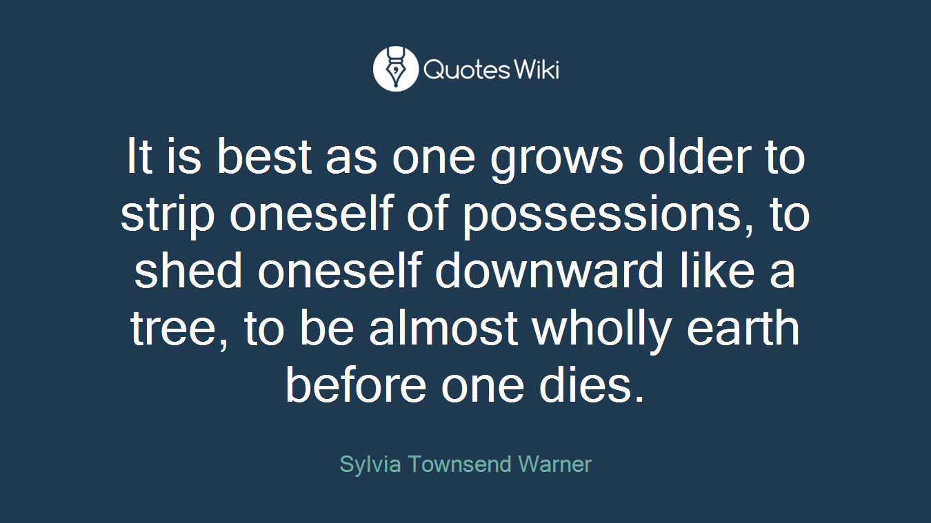 It is best as one grows older to strip oneself of possessions, to shed oneself downward like a tree, to be almost wholly earth before one dies.